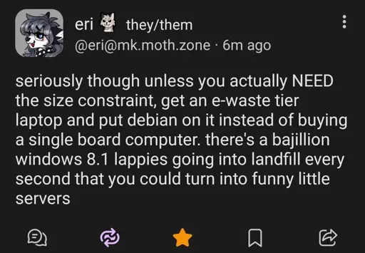 @eri@mk.moth.zone

seriously though unless you actually NEED the size constraint, get an e-waste their laptop and put Debian on it instead of buying a single board computer. there's a bajillion windows 8.1 lappies going into landfill every second that you could turn into funny little servers